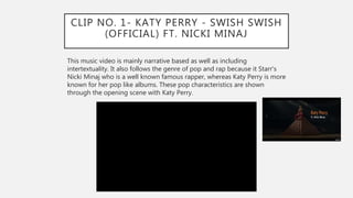 CLIP NO. 1- KATY PERRY - SWISH SWISH
(OFFICIAL) FT. NICKI MINAJ
This music video is mainly narrative based as well as including
intertextuality. It also follows the genre of pop and rap because it Starr's
Nicki Minaj who is a well known famous rapper, whereas Katy Perry is more
known for her pop like albums. These pop characteristics are shown
through the opening scene with Katy Perry.
 