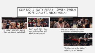 CLIP NO. 1- KATY PERRY - SWISH SWISH
(OFFICIAL) FT. NICKI MINAJ
‘cos you’re a joker’ – trying to
intimidate the opposing team
‘I’m a court-side killer queen’
– they are playing basketball
‘Can’t touch this’ – then
gets hit in the face with
a ball (juxtaposition)
‘Another one in the basket’ –
referring to her scoring
 