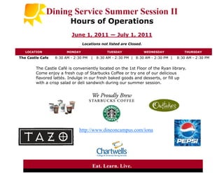 Dining Service Summer Session II
                          Hours of Operations
                          June 1, 2011 — July 1, 2011
                                 Locations not listed are Closed.

   LOCATION             MONDAY                 TUESDAY              WEDNESDAY          THURSDAY

The Castle Cafe   8:30 AM - 2:30 PM   |   8:30 AM - 2:30 PM | 8:30 AM - 2:30 PM |   8:30 AM - 2:30 PM


        The Castle Café is conveniently located on the 1st Floor of the Ryan library.
        Come enjoy a fresh cup of Starbucks Coffee or try one of our delicious
        flavored lattés. Indulge in our fresh baked goods and desserts, or fill up
        with a crisp salad or deli sandwich during our summer session.




                              http://www.dineoncampus.com/iona




                                      Eat. Learn. Live.
 