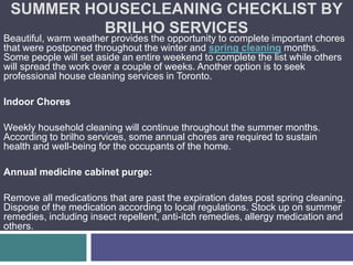 SUMMER HOUSECLEANING CHECKLIST BY
          BRILHO SERVICES
Beautiful, warm weather provides the opportunity to complete important chores
that were postponed throughout the winter and spring cleaning months.
Some people will set aside an entire weekend to complete the list while others
will spread the work over a couple of weeks. Another option is to seek
professional house cleaning services in Toronto.

Indoor Chores

Weekly household cleaning will continue throughout the summer months.
According to brilho services, some annual chores are required to sustain
health and well-being for the occupants of the home.

Annual medicine cabinet purge:

Remove all medications that are past the expiration dates post spring cleaning.
Dispose of the medication according to local regulations. Stock up on summer
remedies, including insect repellent, anti-itch remedies, allergy medication and
others.
 
