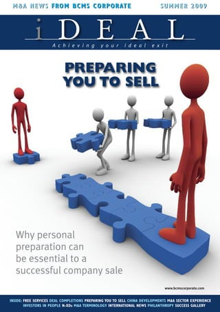 M &A NEWS FRO M B CM S CO R P O RAT E
                               OR AT                                       SUM MER 2009



            i D E A LA c h i e v i n g       y o u r     i d e a l     e x i t



                          PREPARING
                          YOU TO SELL




  Why personal
  preparation can
  be essential to a
  successful company sale
                                                                             www.bcmscorporate.com


INSIDE: FREE SERVICES DEAL COMPLETIONS PREPARING YOU TO SELL CHINA DEVELOPMENTS M&A SECTOR EXPERIENCE
        INVESTORS IN PEOPLE N-XDs M&A TERMINOLOGY INTERNATIONAL NEWS PHILANTHROPY SUCCESS GALLERY
 