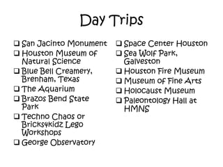 Day Trips
 San Jacinto Monument
 Houston Museum of
Natural Science
 Blue Bell Creamery,
Brenham, Texas
 The Aquarium
 Brazos Bend State
Park
 Techno Chaos or
Bricks4kidz Lego
Workshops
 George Observatory
 Space Center Houston
 Sea Wolf Park,
Galveston
 Houston Fire Museum
 Museum of Fine Arts
 Holocaust Museum
 Paleontology Hall at
HMNS
 