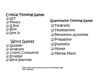 Critical Thinking Games
 SET
 Plexars
 Q Bitz
 Blink
 Spot It
Word Games
 Quiddler
 Anagrams
 Cryptic Crosswords
 Scrabble
 Word Searches
Quantitative Thinking Games
 Tangrams
 Tessellations
 Pentomino Activities
 Probability
 Statistics
 Money
 Mental Math
If your life is free of failures, you are not taking enough
risks. -Unknown
 