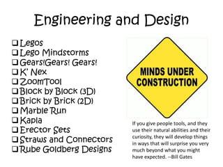 Engineering and Design
Legos
Lego Mindstorms
Gears!Gears! Gears!
K’ Nex
ZoomTool
Block by Block (3D)
Brick by Brick (2D)
Marble Run
Kapla
Erector Sets
Straws and Connectors
Rube Goldberg Designs
If you give people tools, and they
use their natural abilities and their
curiosity, they will develop things
in ways that will surprise you very
much beyond what you might
have expected. --Bill Gates
 