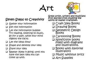 Art
Seven Steps to Creativity
 Gather your information
 Sift the information
 Let the information bubble-
Try reading, listening to music,
go for a walk, while your mind
digests the facts.
 Let the ideas flow!
 Shape and develop your idea
 Share your idea
 Repeat- Keep it going, until you
have the best idea you can
come up with.
Great artist, writers and musicians
first learned from studying the
works of master craftsmen.
 Craft Idea Books
 Drawing Books
 Geometric Design
Books
 Cartooning Books
 Nonfiction books
filled with diagrams
and illustrations.
 Books with favorite
illustrators
 Music without lyrics
 Art Supplies
 