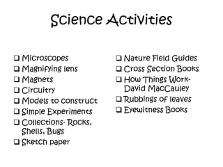 Science Activities
 Microscopes
 Magnifying lens
 Magnets
 Circuitry
 Models to construct
 Simple Experiments
 Collections- Rocks,
Shells, Bugs
 Sketch paper
 Nature Field Guides
 Cross Section Books
 How Things Work-
David MacCauley
 Rubbings of leaves
 Eyewitness Books
 