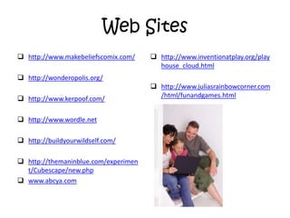 Web Sites
 http://www.makebeliefscomix.com/
 http://wonderopolis.org/
 http://www.kerpoof.com/
 http://www.wordle.net
 http://buildyourwildself.com/
 http://themaninblue.com/experimen
t/Cubescape/new.php
 www.abcya.com
 http://www.inventionatplay.org/play
house_cloud.html
 http://www.juliasrainbowcorner.com
/html/funandgames.html
 