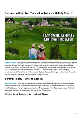 1/8
Summer in Italy: Top Places & Activities with Italy Visa UK
Summer in Italy provides unique experience that is unmatchable and memorable so get ready to savour
exquisite al fresco dining beneath warmly lit street side cafes. Or you can also float under sparkling
sunbeams on brilliant azure waters. Step back in time strolling cobblestoned Italian village lanes where
you’ll come across beautiful Renaissance frescoes. An Italian summer escape to Italy delights
holidaymakers with tantalizing ancient marvels and pastoral vistas. Simply get an Italy tourist Visa and
use this guide to experience the best summer vacation in Italy!
Summer in Italy – What to Expect?
Summers in Italy burst with an irresistible energy that locals & tourists love rejoicing in as well as the
weather is perfect with sunshine-drenched days ideal for seaside lounging. Most Italians head over to
cafe-lined piazzas during this peak travel season. They stay cool with refreshing beverages like bright
green Aperol spritzes or silky gelatos and you can do the same too!
Weather During Summer in Italy – A Quick Glance
 
