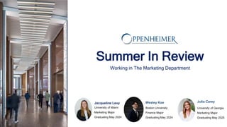 Summer In Review
Working in The Marketing Department
Jacqueline Levy
University of Miami
Marketing Major
Graduating May 2024
Julia Carey
University of Georgia
Marketing Major
Graduating May 2025
Wesley Koe
Boston University
Finance Major
Graduating May 2024
 