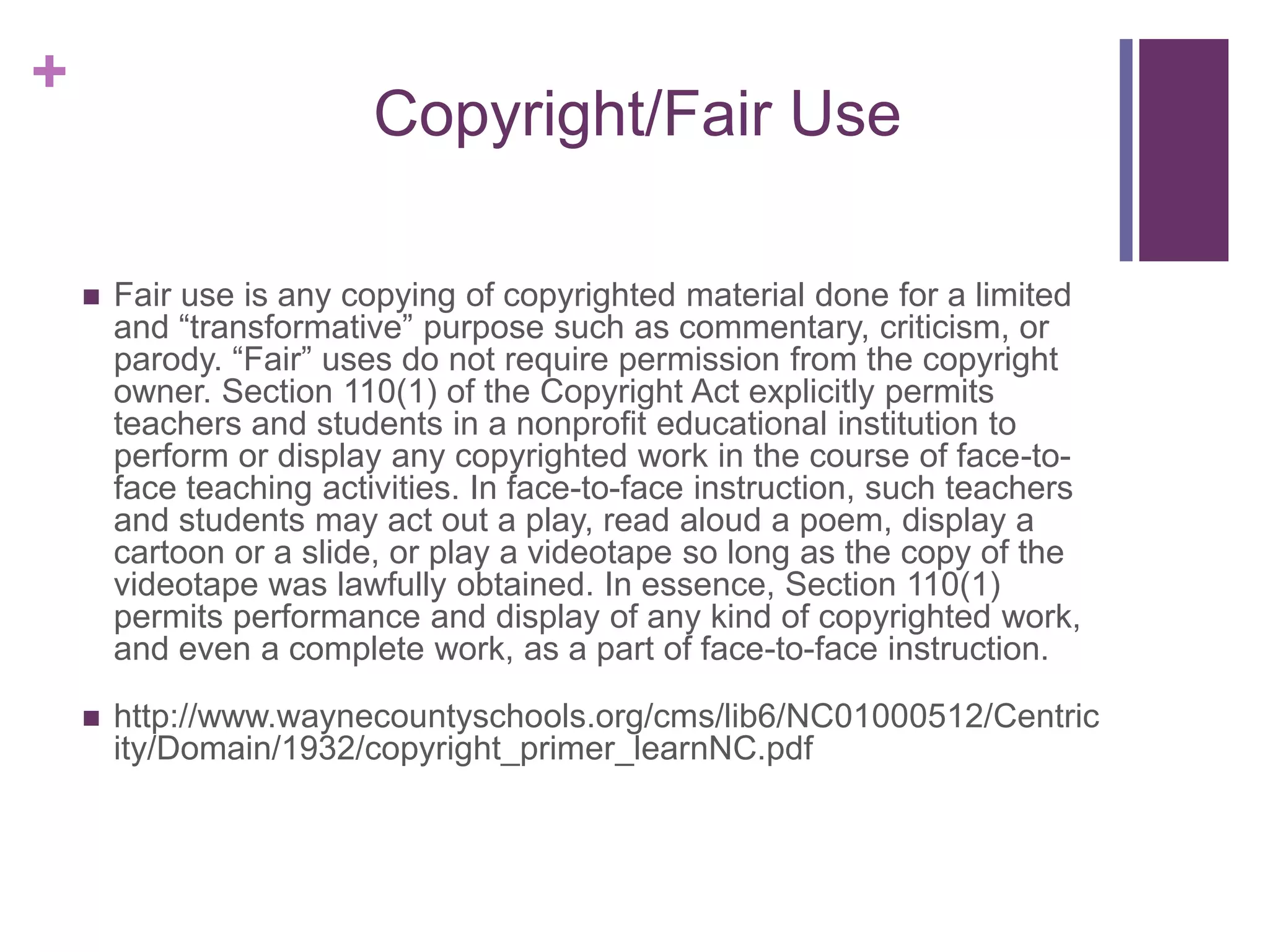 +
                          Copyright/Fair Use

       Fair use is any copying of copyrighted material done for a limited
        and “transformative” purpose such as commentary, criticism, or
        parody. “Fair” uses do not require permission from the copyright
        owner. Section 110(1) of the Copyright Act explicitly permits
        teachers and students in a nonprofit educational institution to
        perform or display any copyrighted work in the course of face-to-
        face teaching activities. In face-to-face instruction, such teachers
        and students may act out a play, read aloud a poem, display a
        cartoon or a slide, or play a videotape so long as the copy of the
        videotape was lawfully obtained. In essence, Section 110(1)
        permits performance and display of any kind of copyrighted work,
        and even a complete work, as a part of face-to-face instruction.

       http://www.waynecountyschools.org/cms/lib6/NC01000512/Centric
        ity/Domain/1932/copyright_primer_learnNC.pdf
 