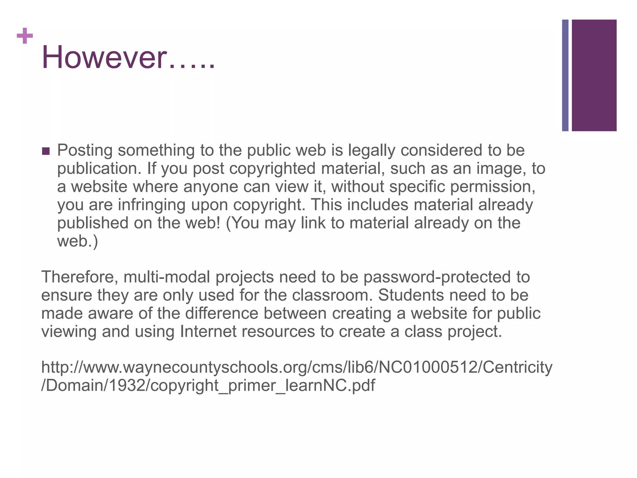 +
    However…..

       Posting something to the public web is legally considered to be
        publication. If you post copyrighted material, such as an image, to
        a website where anyone can view it, without specific permission,
        you are infringing upon copyright. This includes material already
        published on the web! (You may link to material already on the
        web.)

    Therefore, multi-modal projects need to be password-protected to
    ensure they are only used for the classroom. Students need to be
    made aware of the difference between creating a website for public
    viewing and using Internet resources to create a class project.

    http://www.waynecountyschools.org/cms/lib6/NC01000512/Centricity
    /Domain/1932/copyright_primer_learnNC.pdf
 