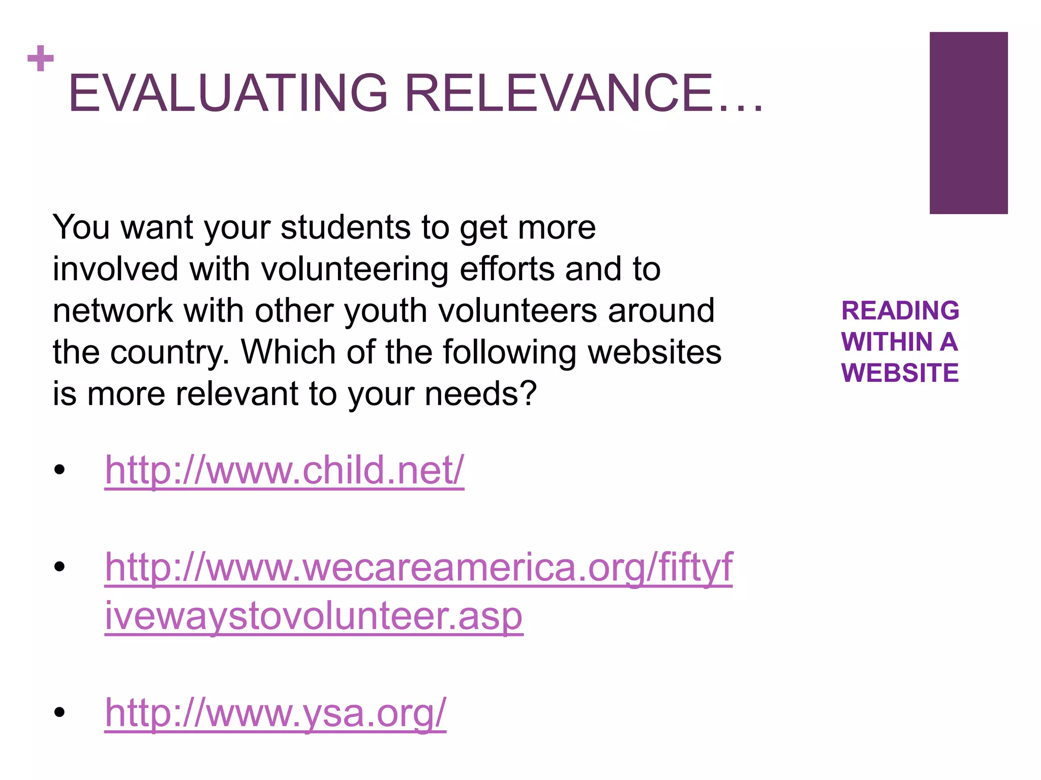 +
    EVALUATING RELEVANCE…

You want your students to get more
involved with volunteering efforts and to
network with other youth volunteers around     READING
the country. Which of the following websites   WITHIN A
                                               WEBSITE
is more relevant to your needs?

• http://www.child.net/

• http://www.wecareamerica.org/fiftyf
  ivewaystovolunteer.asp

• http://www.ysa.org/
 