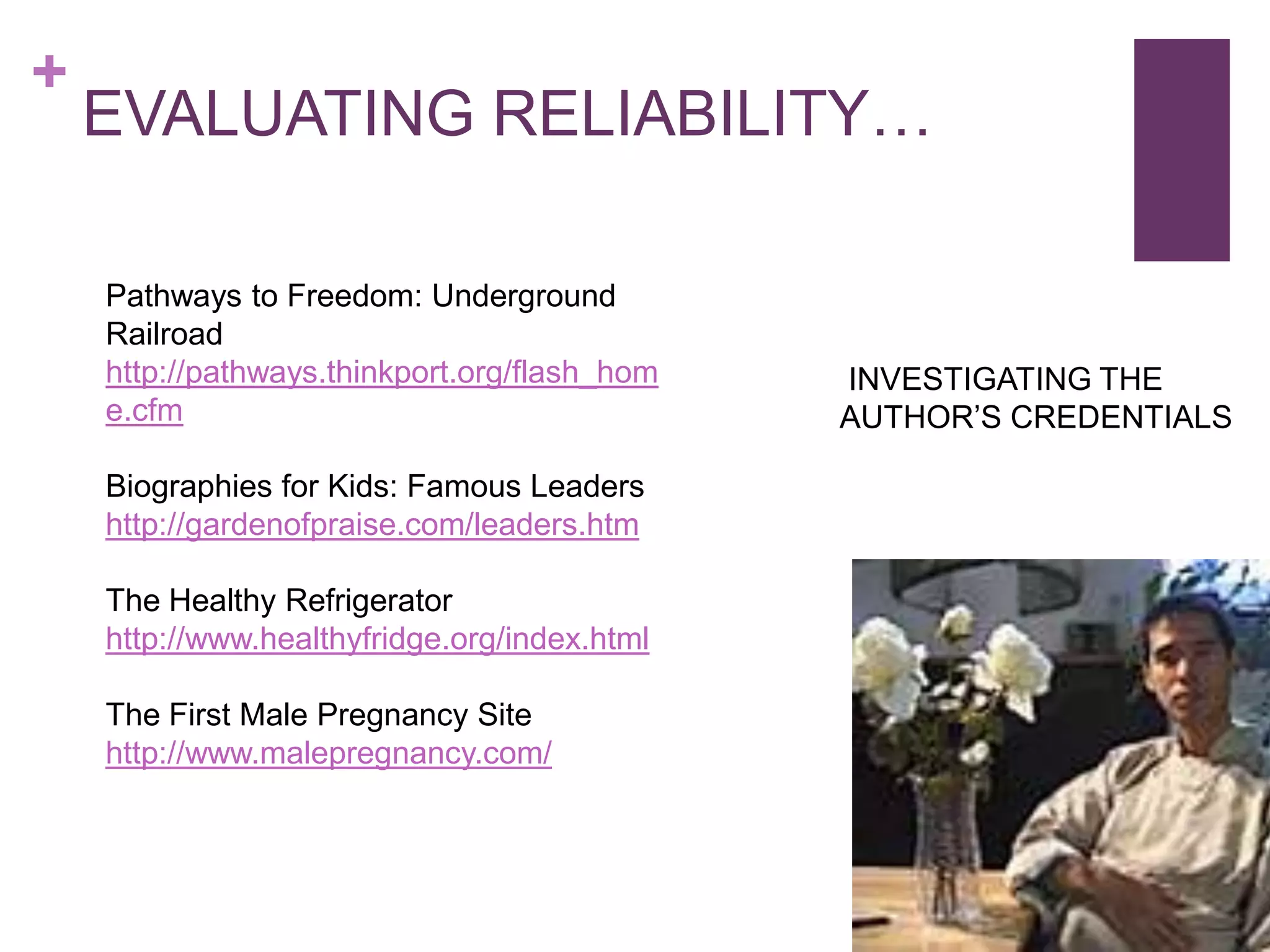 +
    EVALUATING RELIABILITY…

    Pathways to Freedom: Underground
    Railroad
    http://pathways.thinkport.org/flash_hom   INVESTIGATING THE
    e.cfm                                     AUTHOR’S CREDENTIALS

    Biographies for Kids: Famous Leaders
    http://gardenofpraise.com/leaders.htm

    The Healthy Refrigerator
    http://www.healthyfridge.org/index.html

    The First Male Pregnancy Site
    http://www.malepregnancy.com/
 