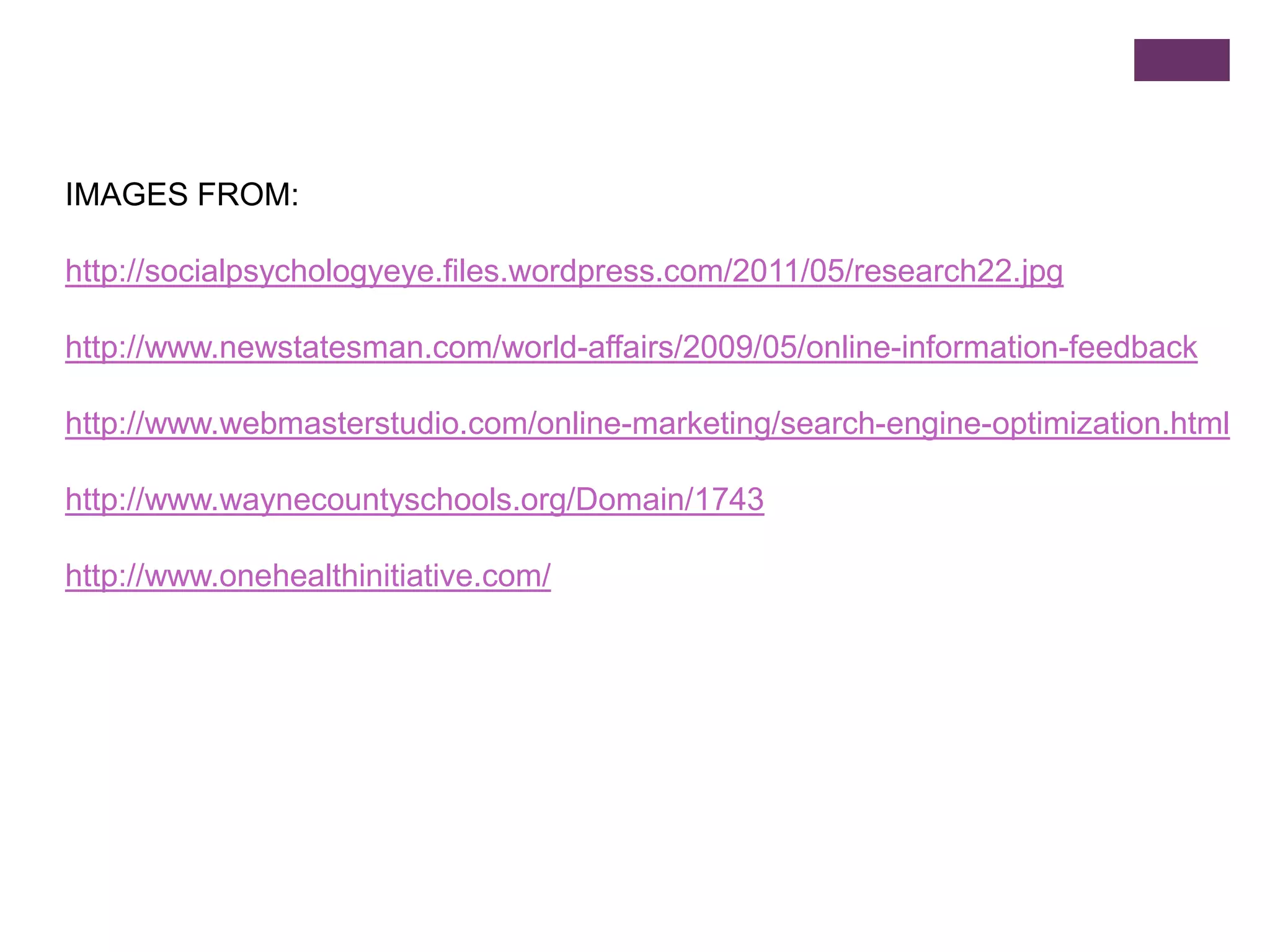 IMAGES FROM:

http://socialpsychologyeye.files.wordpress.com/2011/05/research22.jpg

http://www.newstatesman.com/world-affairs/2009/05/online-information-feedback

http://www.webmasterstudio.com/online-marketing/search-engine-optimization.html

http://www.waynecountyschools.org/Domain/1743

http://www.onehealthinitiative.com/
 
