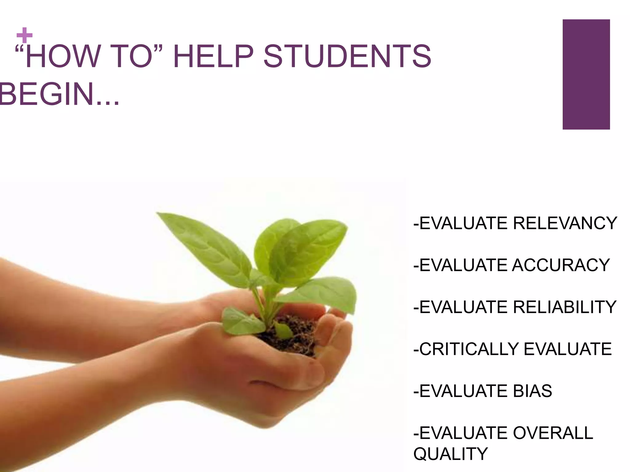 +
 “HOW TO” HELP STUDENTS
BEGIN...


                     -EVALUATE RELEVANCY

                     -EVALUATE ACCURACY

                     -EVALUATE RELIABILITY

                     -CRITICALLY EVALUATE

                     -EVALUATE BIAS

                     -EVALUATE OVERALL
                     QUALITY
 