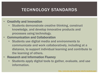 TECHNOLOGY STANDARDS

• Creativity and Innovation
   • Students demonstrate creative thinking, construct
     knowledge, and develop innovative products and
     processes using technology.
• Communication and Collaboration
   • Students use digital media and environments to
     communicate and work collaboratively, including at a
     distance, to support individual learning and contribute to
     the learning of others.
• Research and Information Fluency
   • Students apply digital tools to gather, evaluate, and use
     information.
                                       http://www.iste.org/standards/nets-for-students.aspx
 