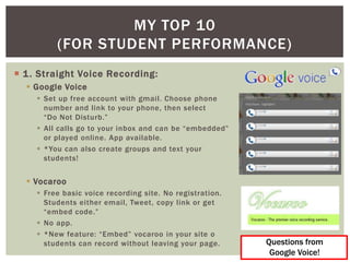 MY TOP 10
         (FOR STUDENT PERFORMANCE)
 1 . Straight Voice Recording:
   Google Voice
     Set up free account with gmail. Choose phone
      number and link to your phone, then select
      “Do Not Disturb.”
     All calls go to your inbox and can be “embedded”
      or played online. App available.
     *You can also create groups and text your
      students!


   Vocaroo
     Free basic voice recording site. No registration.
      Students either email, Tweet, copy link or get
      “embed code.”
     No app.
     *New feature: “Embed” vocaroo in your site o
      students can record without leaving your page.      Questions from
                                                           Google Voice!
 