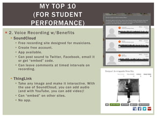 MY TOP 10
              (FOR STUDENT
             PERFORMANCE)
 2. Voice Recording w/Benefits
   SoundCloud
     Free recording site designed for musicians.
     Create free account.
     App available.
     Can post sound to Twitter, Facebook, email it
      or get “embed” code.
     Can leave comments at timed intervals on
      recording.

   ThingLink
     Take any image and make it interactive. With
      the use of SoundCloud, you can add audio
      (and with YouTube, you can add video)!
     Can “embed” on other sites.
     No app.
 