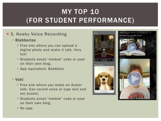 MY TOP 10
           (FOR STUDENT PERFORMANCE)
 3. Kooky Voice Recording
   Blabberize
     Free site where you can upload a
      digital photo and make it talk. Very
      fun!
     Students email “embed” code or post
      on their own blog.
     App equivalent: Babblizer


   Voki
     Free site where you make an Avatar
      talk. Can record voice or type text and
      set accent.
     Students email “embed” code or post
      on their own blog.
     No app.
 