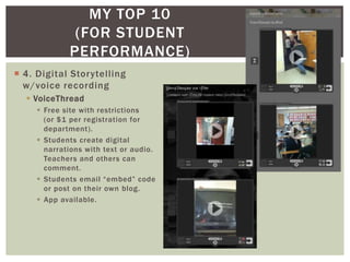 MY TOP 10
              (FOR STUDENT
             PERFORMANCE)
 4. Digital Storytelling
  w/voice recording
   VoiceThread
      Free site with restrictions
       (or $1 per registration for
       department).
      Students create digital
       narrations with text or audio.
       Teachers and others can
       comment.
      Students email “embed” code
       or post on their own blog.
      App available.
 