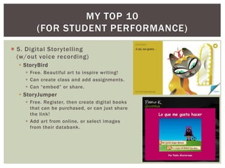 MY TOP 10
        (FOR STUDENT PERFORMANCE)
 5. Digital Storytelling
  (w/out voice recording)
   StoryBird
     Free. Beautiful art to inspire writing!
     Can create class and add assignments.
     Can “embed” or share.
   StoryJumper
     Free. Register, then create digital books
      that can be purchased, or can just share
      the link!
     Add art from online, or select images
      from their databank.
 