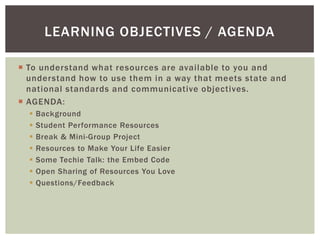 LEARNING OBJECTIVES / AGENDA

 To understand what resources are available to you and
  understand how to use them in a way that meets state and
  national standards and communicative objectives.
 AGENDA:
     Background
     Student Performance Resources
     Break & Mini-Group Project
     Resources to Make Your Life Easier
     Some Techie Talk: the Embed Code
     Open Sharing of Resources You Love
     Questions/Feedback
 