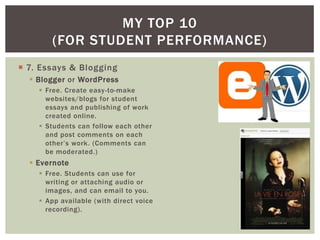 MY TOP 10
        (FOR STUDENT PERFORMANCE)
 7. Essays & Blogging
   Blogger or WordPress
     Free. Create easy -to-make
      websites/blogs for student
      essays and publishing of work
      created online.
     Students can follow each other
      and post comments on each
      other’s work. (Comments can
      be moderated.)
   Evernote
     Free. Students can use for
      writing or attaching audio or
      images, and can email to you.
     App available (with direct voice
      recording).
 