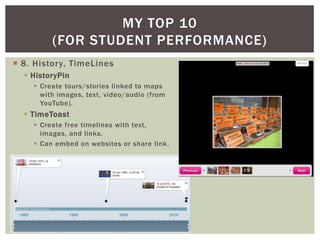 MY TOP 10
         (FOR STUDENT PERFORMANCE)
 8. History, TimeLines
   HistoryPin
     Create tours/stories linked to maps
      with images, text, video/audio (from
      YouTube).
   TimeToast
     Create free timelines with text,
      images, and links.
     Can embed on websites or share link.
 