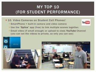 MY TOP 10
       (FOR STUDENT PERFORMANCE)
 10. Video Cameras on Student Cell Phones!
   SmartPhone = built-in camera and video camera
   Use the “Splice” app (free) to link multiple scenes together.
   Email video (if small enough) or upload to class YouTube Channel
    (you can set the videos to private, so only you can see)
 