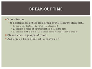 BREAK-OUT TIME

 Your mission:
   to develop at least three project/homework/classwork ideas that…
      1. use a new technology we’ve just discussed
      2. address a mode of communication (i.e., in the TL!)
      3. address both a state FL standard and a national tech standard
 Please work in groups of three!
 And enjoy a little break while you’re at it!
 
