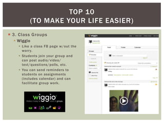 TOP 10
          (TO MAKE YOUR LIFE EASIER)
 3. Class Groups
   Wiggio
     Like a class FB page w/out the
      worry.
     Students join your group and
      can post audio/video/
      text/questions/polls, etc.
     You can send reminders to
      students on assignments
      (includes calendar) and can
      facilitate group work.
 