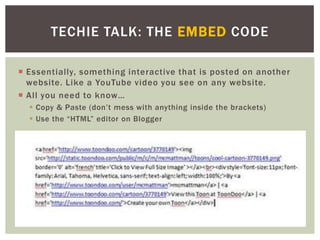TECHIE TALK: THE EMBED CODE

 Essentially, something interactive that is posted on another
  website. Like a YouTube video you see on any website.
 All you need to know…
   Copy & Paste (don’t mess with anything inside the brackets)
   Use the “HTML” editor on Blogger
 