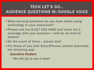 TECH LET’S GO…
AUDIENCE QUESTIONS W/GOOGLE VOICE

 What burning questions do you have about using
  technology in your classroom?
 Please call me @ 617-651-0483 and leave me a
  message with your question. I will do my best to
  answer!
 On the count of three… please dial!
 For those of you with SmartPhones, please download
  the following app:
    Socrative Student
      We will try to use it later!
 