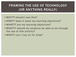 FRAMING THE USE OF TECHNOLOGY
       (OR ANY THING REALLY)

 WHY?? should I use this?
 HOW?? does it meet my learning objectives?
 WHAT?? are my learning objectives?
 WHAT?? should my students be able to do through
  the use of this activity?
 WHO?? can I rely on for help?
 