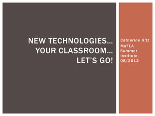 NEW TECHNOLOGIES…     Catherine Ritz
                      MaFLA
 YOUR CLASSROOM…      Summer
                      Institute,
          LET’S GO!   08/2012
 