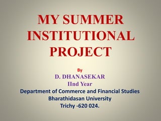 MY SUMMER
INSTITUTIONAL
PROJECT
By
D. DHANASEKAR
IInd Year
Department of Commerce and Financial Studies
Bharathidasan University
Trichy -620 024.
 