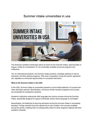Summer intake universities in usa
The American academic landscape opens its doors for the Summer Intake, spanning May to
August. Unlike its counterparts, it's not universally available across all programs and
institutions.
Yet, for international students, the Summer Intake presents a strategic pathway to secure
admission into their desired programs. With lower competition during this period, applicants
can capitalise on enhanced opportunities for successful admission.
What is the Summer Intake in the USA
In the USA, Summer Intake at universities presents a more limited selection of courses than
other admission periods. Nevertheless, numerous shorter-duration programs and courses
are accessible for prospective students.
Academic institutions extensively offer language and various courses during the Summer
Intake, specifically designed to support individuals whose native language is not English.
Nevertheless, the likelihood of securing admission during the Summer Intake is remarkably
elevated. Foreign students have the opportunity to earn credits in the courses available
during this period, enabling them to subsequently switch to other programs aligned with their
academic interests.
 