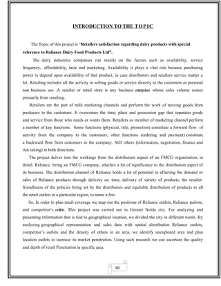 60
INTRODUCTION TO THE TOPIC
The Topic of this project is “Retailers satisfaction regarding dairy products with special
reference to Reliance Dairy Food Products Ltd”.
The dairy industries companies run mainly on the factors such as availability, service
frequency, affordability, taste and marketing. Availability is plays a vital role because purchasing
power is depend upon availability of that product, in case distributors and retailers service matter a
lot. Retailing includes all the activity in selling goods or service directly to the customers or personal
non business use .A retailer or retail store is any business enterprises whose sales volume comes
primarily from retailing.
Retailers are the part of milk marketing channels and perform the work of moving goods from
producers to the customers. It overcomes the time, place and possession gap that separates goods
and service from those who needs or wants them. Retailers as member of marketing channel perform
a number of key functions. Some functions (physical, title, promotion) constitute a forward flow of
activity from the company to the customers; other functions (ordering and payment) constitute
a backward flow from customers to the company. Still others (information, negotiation, finance and
risk taking) in both directions.
The project delves into the workings from the distribution aspect of an FMCG organization, in
detail. Reliance, being an FMCG company, attaches a lot of significance to the distribution aspect of
its business. The distribution channel of Reliance holds a lot of potential in affecting the demand or
sales of Reliance products through delivery on time, delivery of variety of products, the retailer-
friendliness of the policies being set by the distributors and equitable distribution of products to all
the retail outlets in a particular region, to name a few.
So, In order to plan retail coverage we map out the positions of Reliance outlets, Reliance parlors,
and competitor’s outlets. This project was carried out in Greater Noida city. For analyzing and
presenting information that is tied to geographical location, we divided the city in different wards. By
analyzing geographical representation and sales data with spatial distribution Reliance outlets,
competitor’s outlets and the density of others in an area, we identify unexplored area and plan
location outlets to increase its market penetration. Using such research we can ascertain the quality
and depth of retail Penetration in specific area.
 
