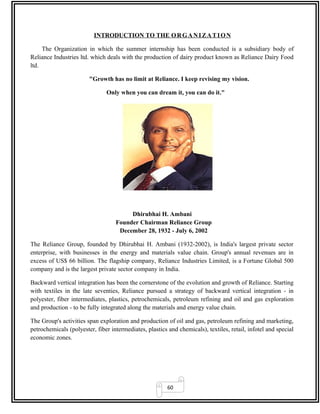 60
INTRODUCTION TO THE ORGANIZATION
The Organization in which the summer internship has been conducted is a subsidiary body of
Reliance Industries ltd. which deals with the production of dairy product known as Reliance Dairy Food
ltd.
"Growth has no limit at Reliance. I keep revising my vision.
Only when you can dream it, you can do it."
Dhirubhai H. Ambani
Founder Chairman Reliance Group
December 28, 1932 - July 6, 2002
The Reliance Group, founded by Dhirubhai H. Ambani (1932-2002), is India's largest private sector
enterprise, with businesses in the energy and materials value chain. Group's annual revenues are in
excess of US$ 66 billion. The flagship company, Reliance Industries Limited, is a Fortune Global 500
company and is the largest private sector company in India.
Backward vertical integration has been the cornerstone of the evolution and growth of Reliance. Starting
with textiles in the late seventies, Reliance pursued a strategy of backward vertical integration - in
polyester, fiber intermediates, plastics, petrochemicals, petroleum refining and oil and gas exploration
and production - to be fully integrated along the materials and energy value chain.
The Group's activities span exploration and production of oil and gas, petroleum refining and marketing,
petrochemicals (polyester, fiber intermediates, plastics and chemicals), textiles, retail, infotel and special
economic zones.
 