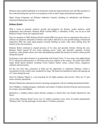 60
Reliance enjoys global leadership in its businesses, being the largest polyester yarn and fibre producer in
the world and among the top five to ten producers in the world in major petrochemical products.
Major Group Companies are Reliance Industries Limited, including its subsidiaries and Reliance
Industrial Infrastructure Limited.
Reliance Retail:-
With a vision to generate inclusive growth and prosperity for farmers, vendor partners, small
shopkeepers and consumers, Reliance Retail Limited (RRL), a subsidiary of RIL, was set up to lead
Reliance Group’s foray into organized retail.
Since its inception in 2006, Reliance Retail Limited (RRL) has grown into an organization that caters to
millions of customers, thousands of farmers and vendors. Based on its core growth strategy of backward
integration, RRL has made rapid progress towards building an entire value chain starting from the
farmers to the end consumers.
Reliance Retail continued to expand presence of its value and specialty formats. During the year,
Reliance Retail opened 90 new stores spanning across 'value' and 'specialty' segments. In-store
initiatives, wider product choice and value merchandising enabled the business to achieve robust growth
during this period.
Its presence in the optics business is in partnership with Grand Vision. 51 new stores were added during
FY-11 taking the total presence to 100 stores across key markets in the country. The retail chain offers
single brand optical products including Vision Express frames, lenses, contact lenses, sunglasses,
solutions and accessories.
For the very first time, consumers in India got the opportunity to experience Hamleys, which is
considered to be the world's most wonderful toy shop. The brand was launched in India with opening up
of 2 stores during the year.
iStore by Reliance Digital is a one-stop-shop for all Apple products and services. There are 17 such
stores currently operational.
Reliance Brands also announced exclusive licensing arrangement with two leading international brands:
Steve Madden, a leading designer, wholesaler and retailer of fashion-forward footwear and accessories
for women, men and children.
Quicksilver, a leading outdoor sports lifestyle company to launch their core brands 'Quicksilver' and
'Roxy'.
Across India, Reliance Retail serves over 2.5 million customers every week. Its loyalty programmed,
"Reliance One", has the patronage of more than 6.75 million customers.
 
