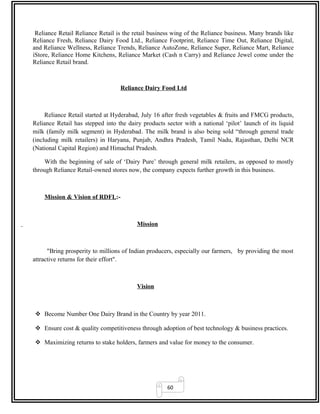 60
Reliance Retail Reliance Retail is the retail business wing of the Reliance business. Many brands like
Reliance Fresh, Reliance Dairy Food Ltd., Reliance Footprint, Reliance Time Out, Reliance Digital,
and Reliance Wellness, Reliance Trends, Reliance AutoZone, Reliance Super, Reliance Mart, Reliance
iStore, Reliance Home Kitchens, Reliance Market (Cash n Carry) and Reliance Jewel come under the
Reliance Retail brand.
Reliance Dairy Food Ltd
Reliance Retail started at Hyderabad, July 16 after fresh vegetables & fruits and FMCG products,
Reliance Retail has stepped into the dairy products sector with a national ‘pilot’ launch of its liquid
milk (family milk segment) in Hyderabad. The milk brand is also being sold “through general trade
(including milk retailers) in Haryana, Punjab, Andhra Pradesh, Tamil Nadu, Rajasthan, Delhi NCR
(National Capital Region) and Himachal Pradesh.
With the beginning of sale of ‘Dairy Pure’ through general milk retailers, as opposed to mostly
through Reliance Retail-owned stores now, the company expects further growth in this business.
Mission & Vision of RDFL:-
Mission
"Bring prosperity to millions of Indian producers, especially our farmers, by providing the most
attractive returns for their effort".
Vision
 Become Number One Dairy Brand in the Country by year 2011.
 Ensure cost & quality competitiveness through adoption of best technology & business practices.
 Maximizing returns to stake holders, farmers and value for money to the consumer.
 