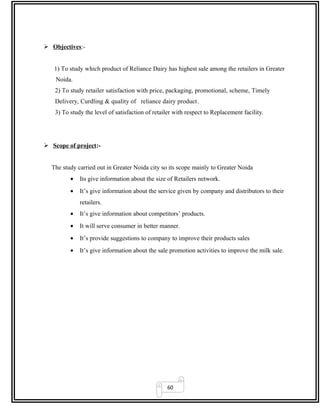 60
 Objectives:-
1) To study which product of Reliance Dairy has highest sale among the retailers in Greater
Noida.
2) To study retailer satisfaction with price, packaging, promotional, scheme, Timely
Delivery, Curdling & quality of reliance dairy product.
3) To study the level of satisfaction of retailer with respect to Replacement facility.
 Scope of project:-
The study carried out in Greater Noida city so its scope mainly to Greater Noida
• Its give information about the size of Retailers network.
• It’s give information about the service given by company and distributors to their
retailers.
• It’s give information about competitors’ products.
• It will serve consumer in better manner.
• It’s provide suggestions to company to improve their products sales
• It’s give information about the sale promotion activities to improve the milk sale.
 