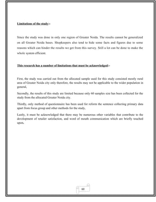 60
Limitations of the study:-
Since the study was done in only one region of Greater Noida. The results cannot be generalized
on all Greater Noida bases. Shopkeepers also tend to hide some facts and figures due to some
reasons which can hinder the results we get from this survey. Still a lot can be done to make the
whole system efficient.
This research has a number of limitations that must be acknowledged:-
First, the study was carried out from the allocated sample used for this study consisted mostly rural
area of Greater Noida city only therefore, the results may not be applicable to the wider population in
general,
Secondly, the results of this study are limited because only 60 samples size has been collected for the
study from the allocated Greater Noida city.
Thirdly, only method of questionnaire has been used for reform the sentence collecting primary data
apart from focus group and other methods for the study,
Lastly, it must be acknowledged that there may be numerous other variables that contribute to the
development of retailer satisfaction, and word of mouth communication which are briefly touched
upon.
 