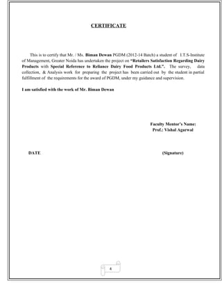 4
CERTIFICATE
This is to certify that Mr. / Ms. Biman Dewan PGDM (2012-14 Batch) a student of I.T.S-Institute
of Management, Greater Noida has undertaken the project on “Retailers Satisfaction Regarding Dairy
Products with Special Reference to Reliance Dairy Food Products Ltd.”. The survey, data
collection, & Analysis work for preparing the project has been carried out by the student in partial
fulfillment of the requirements for the award of PGDM, under my guidance and supervision.
I am satisfied with the work of Mr. Biman Dewan
Faculty Mentor’s Name:
Prof.: Vishal Agarwal
DATE (Signature)
 