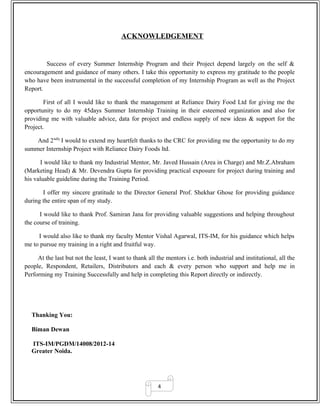 4
ACKNOWLEDGEMENT
Success of every Summer Internship Program and their Project depend largely on the self &
encouragement and guidance of many others. I take this opportunity to express my gratitude to the people
who have been instrumental in the successful completion of my Internship Program as well as the Project
Report.
First of all I would like to thank the management at Reliance Dairy Food Ltd for giving me the
opportunity to do my 45days Summer Internship Training in their esteemed organization and also for
providing me with valuable advice, data for project and endless supply of new ideas & support for the
Project.
And 2ndly
I would to extend my heartfelt thanks to the CRC for providing me the opportunity to do my
summer Internship Project with Reliance Dairy Foods ltd.
I would like to thank my Industrial Mentor, Mr. Javed Hussain (Area in Charge) and Mr.Z.Abraham
(Marketing Head) & Mr. Devendra Gupta for providing practical exposure for project during training and
his valuable guideline during the Training Period.
I offer my sincere gratitude to the Director General Prof. Shekhar Ghose for providing guidance
during the entire span of my study.
I would like to thank Prof. Samiran Jana for providing valuable suggestions and helping throughout
the course of training.
I would also like to thank my faculty Mentor Vishal Agarwal, ITS-IM, for his guidance which helps
me to pursue my training in a right and fruitful way.
At the last but not the least, I want to thank all the mentors i.e. both industrial and institutional, all the
people, Respondent, Retailers, Distributors and each & every person who support and help me in
Performing my Training Successfully and help in completing this Report directly or indirectly.
Thanking You:
Biman Dewan
ITS-IM/PGDM/14008/2012-14
Greater Noida.
 