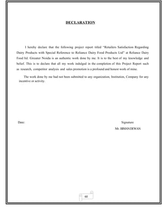 60
DECLARATION
I hereby declare that the following project report titled “Retailers Satisfaction Regarding
Dairy Products with Special Reference to Reliance Dairy Food Products Ltd” at Reliance Dairy
Food ltd. Greater Noida is an authentic work done by me. It is to the best of my knowledge and
belief. This is to declare that all my work indulged in the completion of this Project Report such
as research, competitor analysis and sales promotion is a profound and honest work of mine.
The work done by me had not been submitted to any organization, Institution, Company for any
incentive or activity.
Date: Signature
Mr. BIMANDEWAN
 