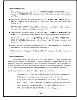 60
The project findings are:-
• Reliance dairy products are mostly sold by the GROCERY SHOPS & DAIRY SHOP. Only few
numbers of CONFECTIONARY retailers are sold it. This finding was referred from question
no= 7-(iv).
• Retailers have perceived that customers prefer FULL CREAM MILK, TONED MILK &
DOUBLE TONED MILK respectively in Greater Noida. This finding was referred from
question no = 3.
• BUTTER MILK & CURDS selling of Reliance dairy food products ltd are good as compare to
competitor. This finding was referred from question no = 3.
• Mostly retailers are satisfied with PACKAGING, PRICE, MARGIN, & REPLACEMENT
FACILITY of Reliance Milk in Greater Noida. This finding was referred from question no = 4.
• Mostly retailers are dissatisfied with QUALITY (smell & thickness), TIMELY DELIVERY &
CREDIT FACILITY of Reliance dairy milk in Greater Noida. This finding was referred from
question no = 4.
• Mostly retailers are neither satisfied nor dissatisfied with CURDLING of Reliance dairy milk in
Greater Noida. This finding was referred from question no= 4.
• Mostly retailers aren’t happy to stock Reliance Milk. This finding was referred from question no
= 6.
The project conclusion:-
After doing the project now conclusion is as we know Reliance is a popular company and
providing more products to the customers, Reliance dairy foods ltd company provides the dairy
products in some cities, and somewhere is more awareness and somewhere is low but during the my
summer internship in the Greater Noida the mostly Retailers are dissatisfied with Reliance dairy foods
ltd. So for this situation company have to improve the Quality, delivery systems and promotions.
Finally we conclude on basis of objective led down the project one as follows.
• After this study I found that BUTTER MILK & CURDS selling of Reliance dairy
food products ltd are good as compare to competitor in Greater Noida.
• Mostly retailers are dissatisfied with MILK QUALITY (curdling, smell & thickness),
TIMELY DELIVERY & CREDIT FACILITY of Reliance dairy milk in Greater Noida.
• Mostly retailers are satisfied with PRICE, PACKAGING, PROMOTIONAL,
REPLACEMENT FACILITY, & SCHEME of reliance dairy product.
 