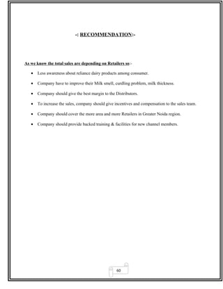 60
-: RECOMMENDATION:-
As we know the total sales are depending on Retailers so:-
• Less awareness about reliance dairy products among consumer.
• Company have to improve their Milk smell, curdling problem, milk thickness.
• Company should give the best margin to the Distributors.
• To increase the sales, company should give incentives and compensation to the sales team.
• Company should cover the more area and more Retailers in Greater Noida region.
• Company should provide backed training & facilities for new channel members.
 