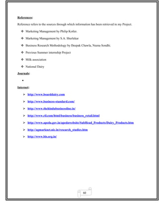 60
References:
Reference refers to the sources through which information has been retrieved in my Project.
 Marketing Management by Philip Kotler.
 Marketing Management by S.A. Sherlekar
 Business Research Methodology by Deepak Chawla, Neena Sondhi.
 Previous Summer internship Project
 Milk association
 National Dairy
Journals:
•
Internet:
 http://www.boarddairy.com
 http://www.business-standard.com/
 http://www.thehindubusinessline.in/
 http://www.ril.com/html/business/business_retail.html
 http://www.apeda.gov.in/apedawebsite/SubHead_Products/Dairy_Products.htm
 http://agmarknet.nic.in/research_studies.htm
 http://www.bis.org.in/
 