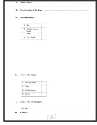60
I. Store Name: - ……………………………………………………………………………………
II. Exact location of the shop: - ………………………………………………………………
III. Size of the shop :-
A. Big
B. Neither big nor
Small
C. Small
D. Very Small
IV. Types of the Shop :-
A. Grocery Shop
B. Dairy
C. Confectionary
D. Others
V. Name of the Shop keeper :-
Mr. /Ms: - ……………………………………………………………………………….
VI. Gender :-
 